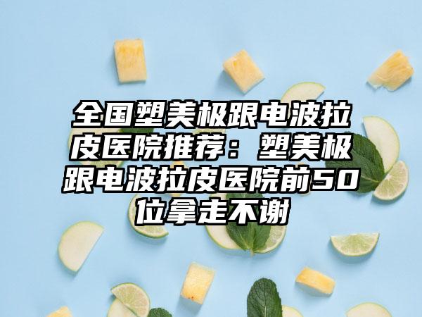 全国塑美极跟电波拉皮医院推荐：塑美极跟电波拉皮医院前50位拿走不谢