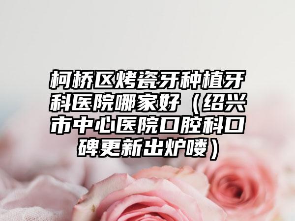 柯桥区烤瓷牙种植牙科医院哪家好(绍兴市中心医院口腔科口碑更新出炉喽)