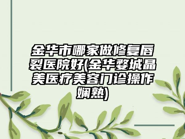 金华市哪家做修复唇裂医院好(金华婺城晶美医疗美容门诊操作娴熟)
