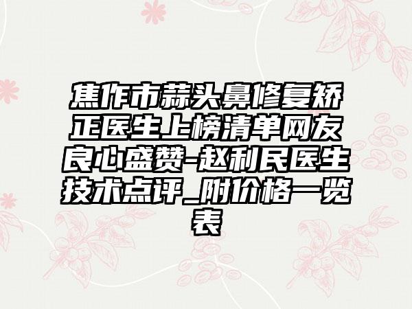 焦作市蒜头鼻修复矫正医生上榜清单网友良心盛赞-赵利民医生技术点评_附价格一览表