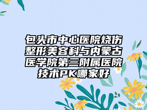 包头市中心医院烧伤整形美容科与内蒙古医学院第三附属医院技术PK哪家好