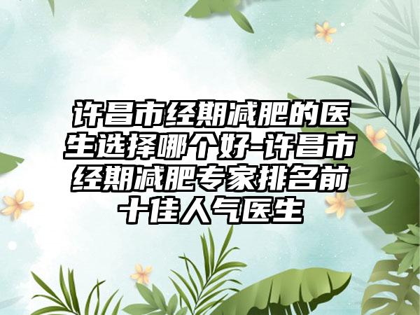 许昌市经期减肥的医生选择哪个好-许昌市经期减肥专家排名前十佳人气医生