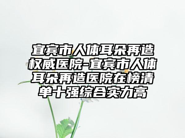 宜宾市人体耳朵再造权威医院-宜宾市人体耳朵再造医院在榜清单十强综合实力高