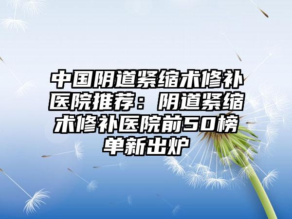 中国阴道紧缩术修补医院推荐：阴道紧缩术修补医院前50榜单新出炉