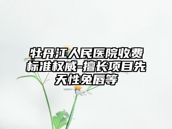 牡丹江人民医院收费标准权威-擅长项目先天性兔唇等