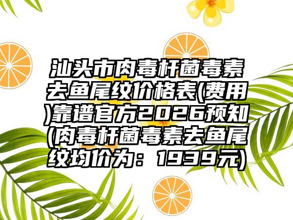 汕头市肉毒杆菌毒素去鱼尾纹价格表(费用)靠谱官方2026预知(肉毒杆菌毒素去鱼尾纹均价为：1939元)