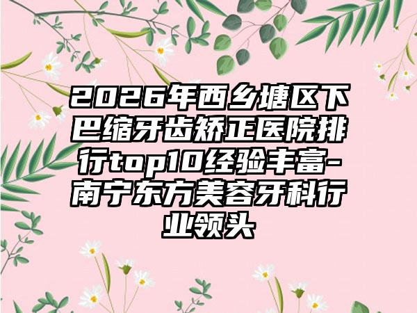 2026年西乡塘区下巴缩牙齿矫正医院排行top10经验丰富-南宁东方美容牙科行业领头