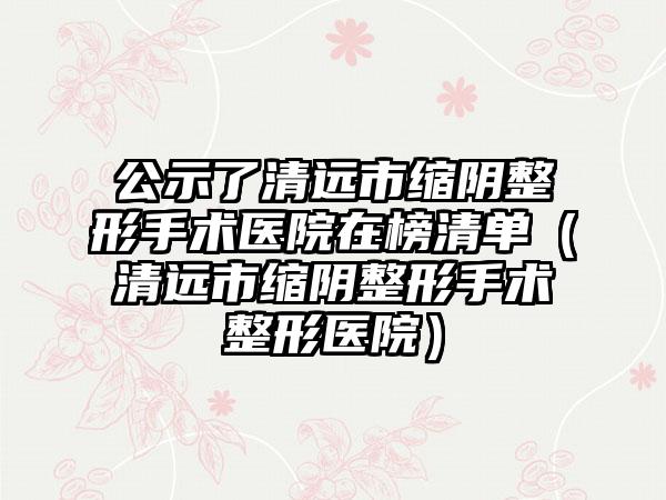 公示了清远市缩阴整形手术医院在榜清单（清远市缩阴整形手术整形医院）