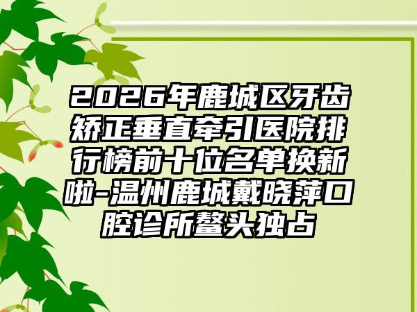 2026年鹿城区牙齿矫正垂直牵引医院排行榜前十位名单换新啦-温州鹿城戴晓萍口腔诊所鳌头独占