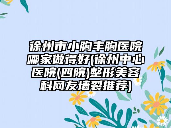 徐州市小胸丰胸医院哪家做得好(徐州中心医院(四院)整形美容科网友墙裂推荐)