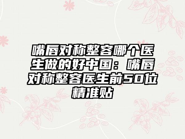 嘴唇对称整容哪个医生做的好中国:嘴唇对称整容医生前50位精准贴