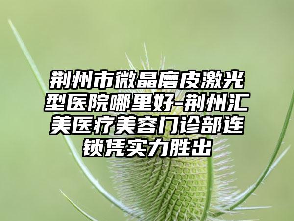 荆州市微晶磨皮激光型医院哪里好-荆州汇美医疗美容门诊部连锁凭实力胜出