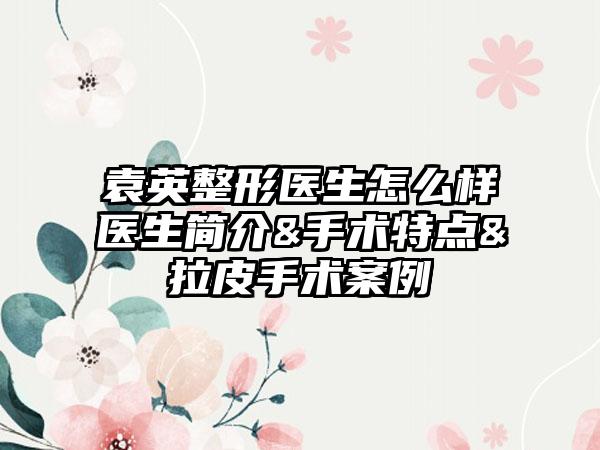 袁英整形医生怎么样医生简介&手术特点&拉皮手术案例