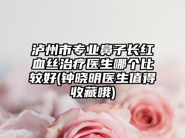泸州市专业鼻子长红血丝治疗医生哪个比较好(钟晓明医生值得收藏哦)