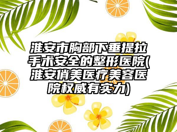 淮安市胸部下垂提拉手术安全的整形医院(淮安俏美医疗美容医院权威有实力)