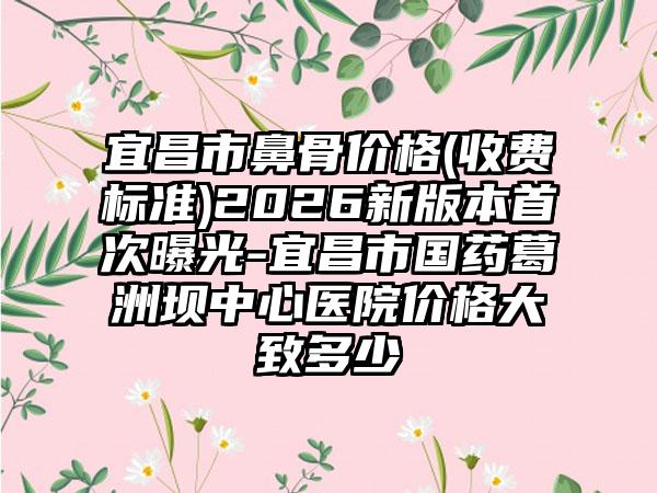 宜昌市鼻骨价格(收费标准)2026新版本首次曝光-宜昌市国药葛洲坝中心医院价格大致多少