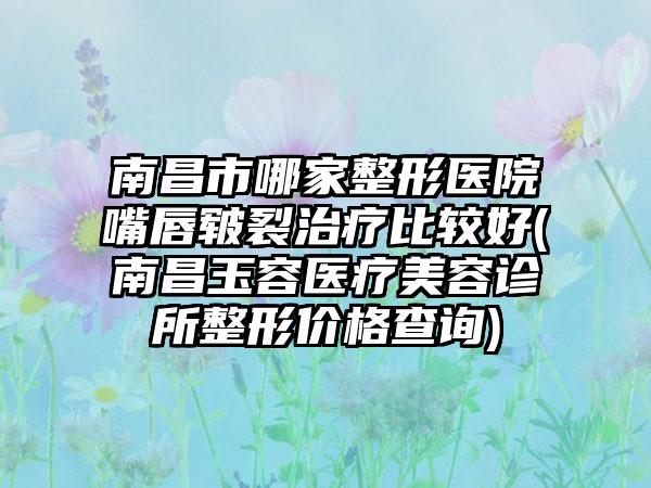 南昌市哪家整形医院嘴唇皲裂治疗比较好(南昌玉容医疗美容诊所整形价格查询)