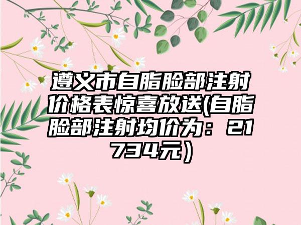 遵义市自脂脸部注射价格表惊喜放送(自脂脸部注射均价为：21734元）