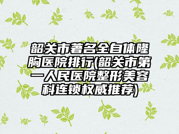 韶关市著名全自体隆胸医院排行(韶关市第一人民医院整形美容科连锁权威推荐)