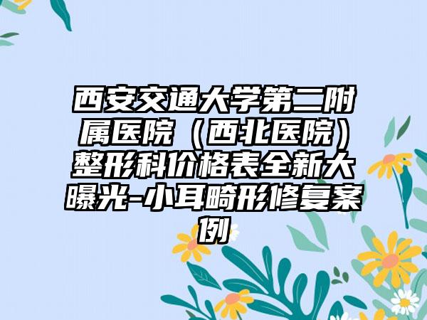 西安交通大学第二附属医院(西北医院)整形科价格表全新大曝光-小耳畸形修复案例