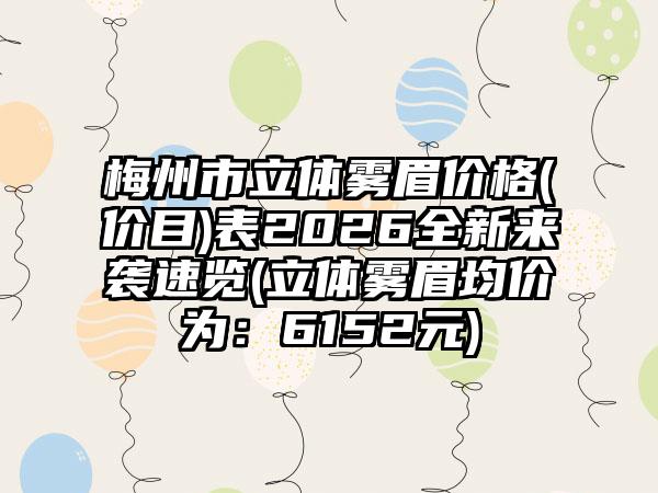 梅州市立体雾眉价格(价目)表2026全新来袭速览(立体雾眉均价为：6152元)