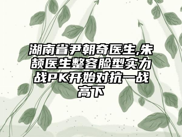 湖南省尹朝奇医生,朱颉医生整容脸型实力战PK开始对抗一战高下