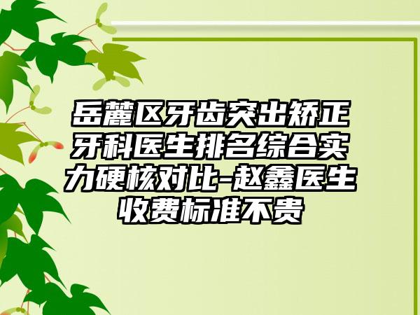 岳麓区牙齿突出矫正牙科医生排名综合实力硬核对比-赵鑫医生收费标准不贵
