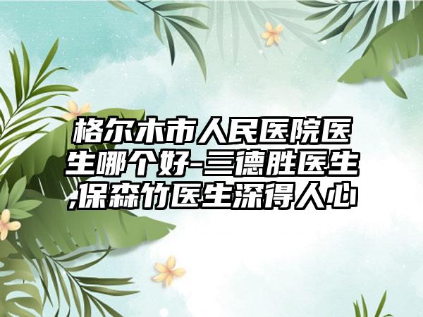 格尔木市人民医院医生哪个好-三德胜医生,保森竹医生深得人心