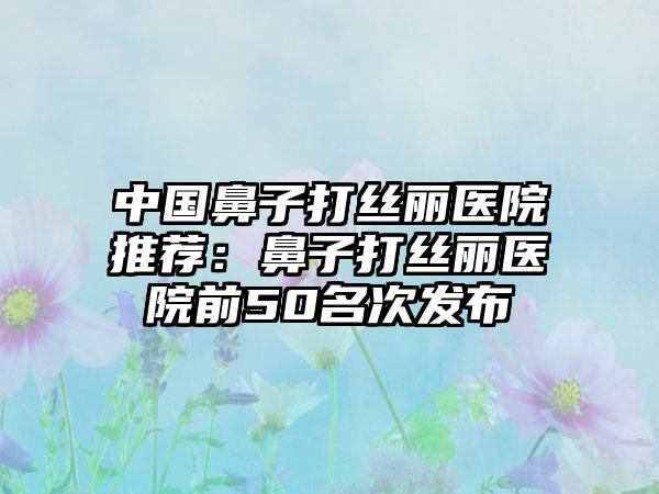 中国鼻子打丝丽医院推荐：鼻子打丝丽医院前50名次发布