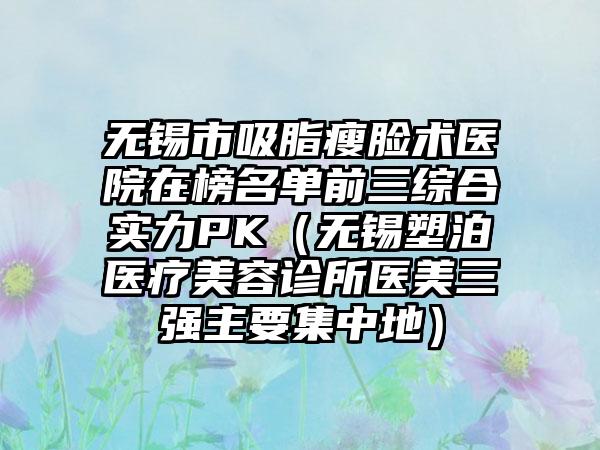 无锡市吸脂瘦脸术医院在榜名单前三综合实力PK(无锡塑泊医疗美容诊所医美三强主要集中地)