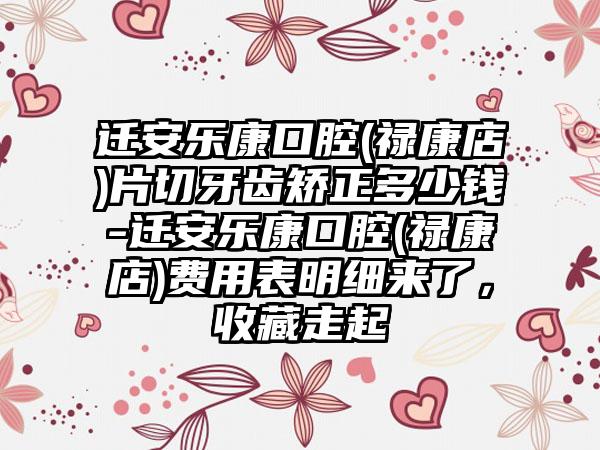 迁安乐康口腔(禄康店)片切牙齿矫正多少钱-迁安乐康口腔(禄康店)费用表明细来了,收藏走起
