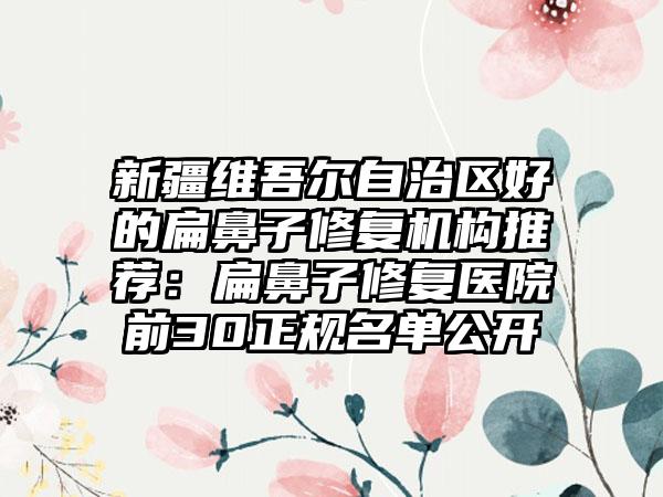 新疆维吾尔自治区好的扁鼻子修复机构推荐：扁鼻子修复医院前30正规名单公开