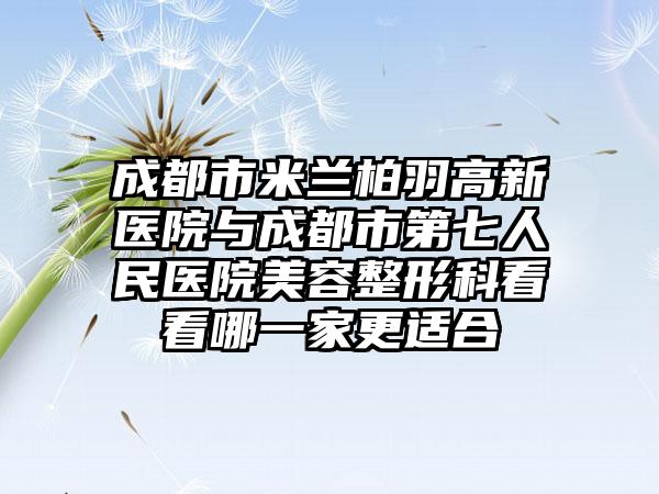 成都市米兰柏羽高新医院与成都市第七人民医院美容整形科看看哪一家更适合