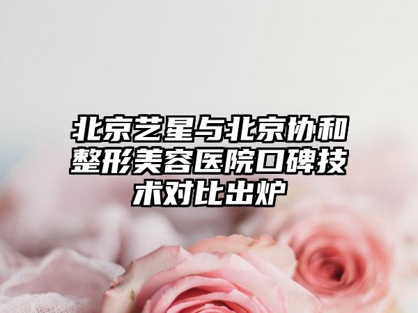 北京艺星与北京协和整形美容医院口碑技术对比出炉