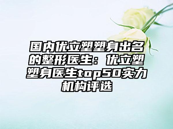 国内优立塑塑身出名的整形医生：优立塑塑身医生top50实力机构评选