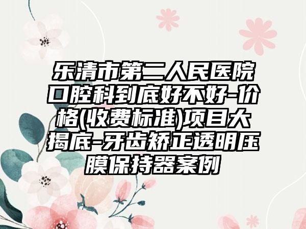 乐清市第二人民医院口腔科到底好不好-价格(收费标准)项目大揭底-牙齿矫正透明压膜保持器案例