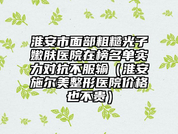 淮安市面部粗糙光子嫩肤医院在榜名单实力对抗不服输（淮安施尔美整形医院价格也不贵）