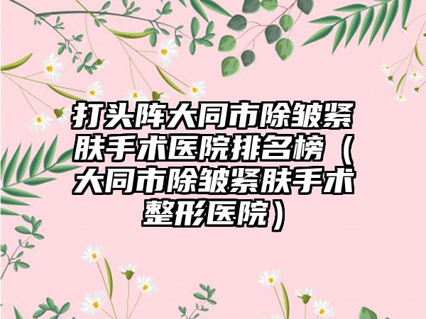 打头阵大同市除皱紧肤手术医院排名榜（大同市除皱紧肤手术整形医院）