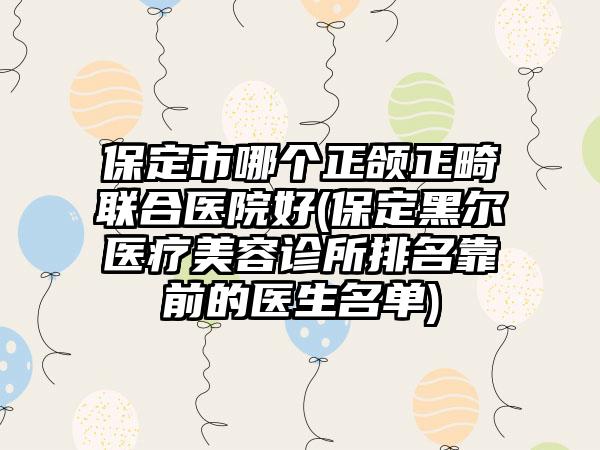 保定市哪个正颌正畸联合医院好(保定黑尔医疗美容诊所排名靠前的医生名单)