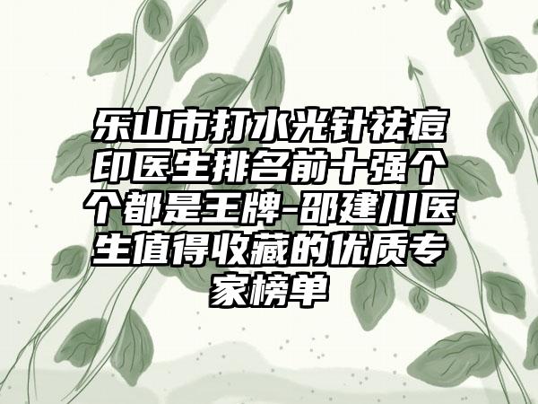 乐山市打水光针祛痘印医生排名前十强个个都是王牌-邵建川医生值得收藏的优质专家榜单