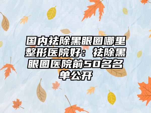 国内祛除黑眼圈哪里整形医院好：祛除黑眼圈医院前50名名单公开