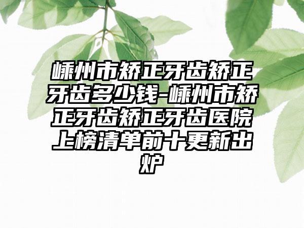 嵊州市矫正牙齿矫正牙齿多少钱-嵊州市矫正牙齿矫正牙齿医院上榜清单前十更新出炉