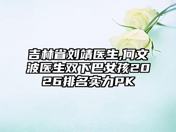 吉林省刘靖医生,何文波医生双下巴女孩2026排名实力PK