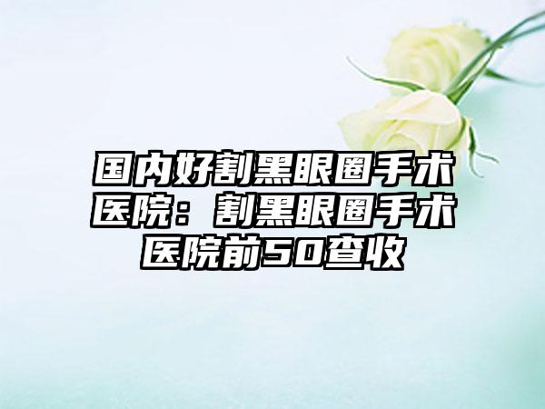 国内好割黑眼圈手术医院:割黑眼圈手术医院前50查收