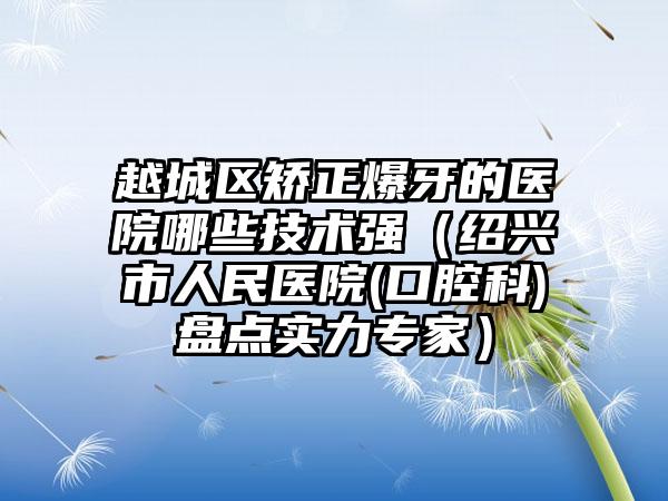越城区矫正爆牙的医院哪些技术强(绍兴市人民医院(口腔科)盘点实力专家)