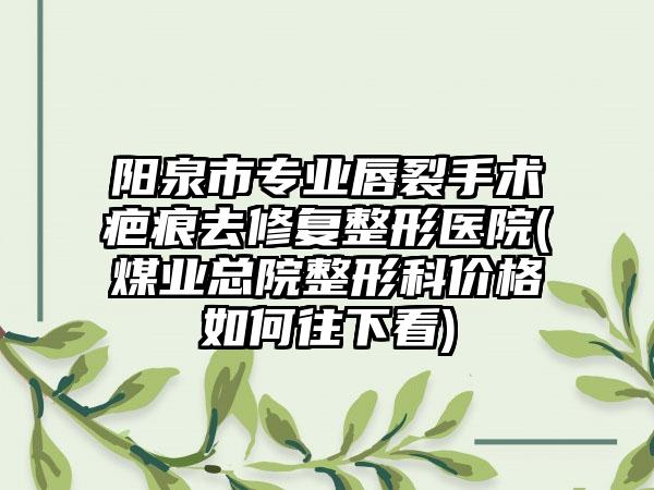 阳泉市专业唇裂手术疤痕去修复整形医院(煤业总院整形科价格如何往下看)