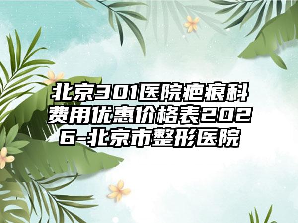 北京301医院疤痕科费用优惠价格表2026-北京市整形医院