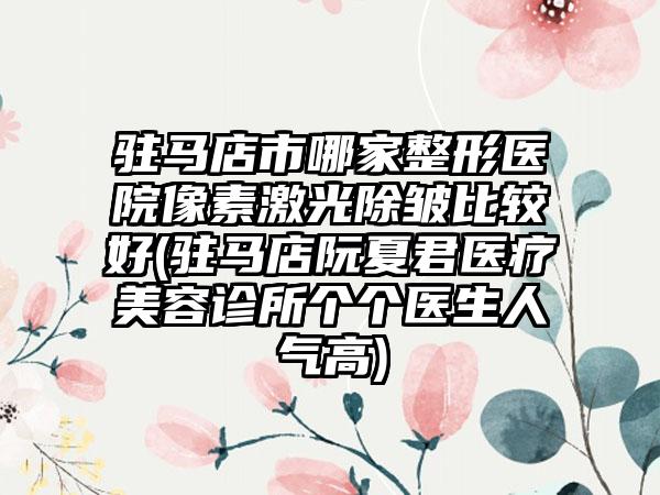 驻马店市哪家整形医院像素激光除皱比较好(驻马店阮夏君医疗美容诊所个个医生人气高)