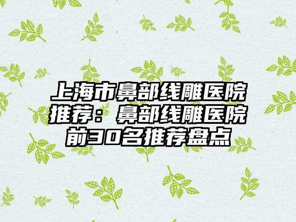 上海市鼻部线雕医院推荐:鼻部线雕医院前30名推荐盘点