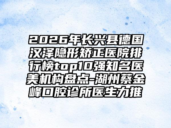 2026年长兴县德国汉泽隐形矫正医院排行榜top10强知名医美机构盘点-湖州蔡金峰口腔诊所医生力推